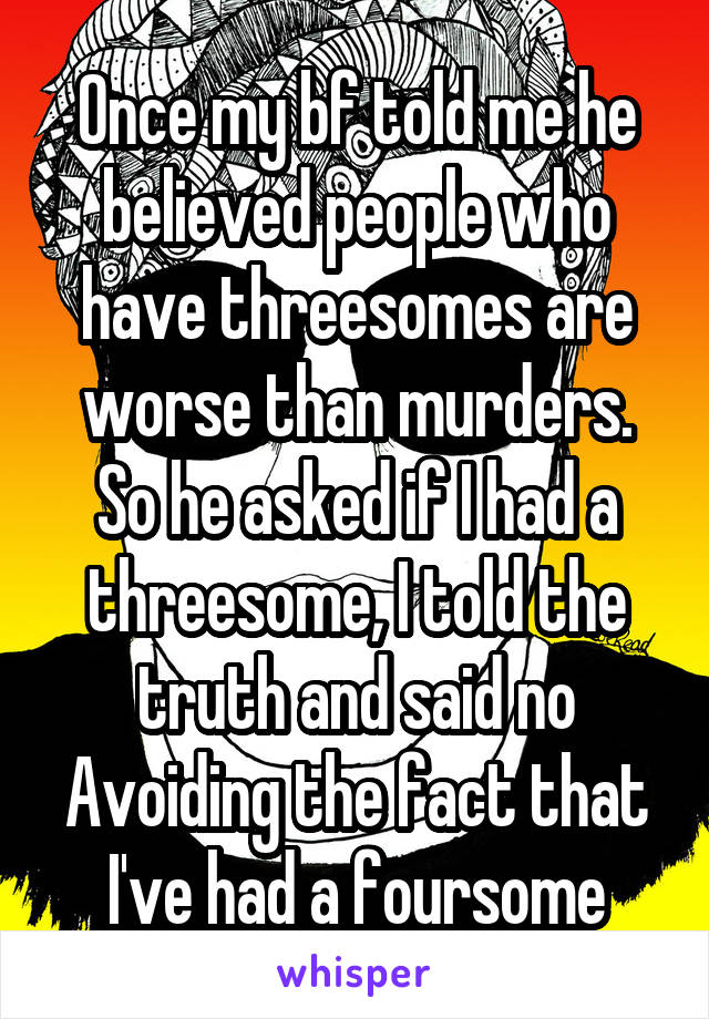 Once my bf told me he believed people who have threesomes are worse than murders. So he asked if I had a threesome, I told the truth and said no
Avoiding the fact that I've had a foursome