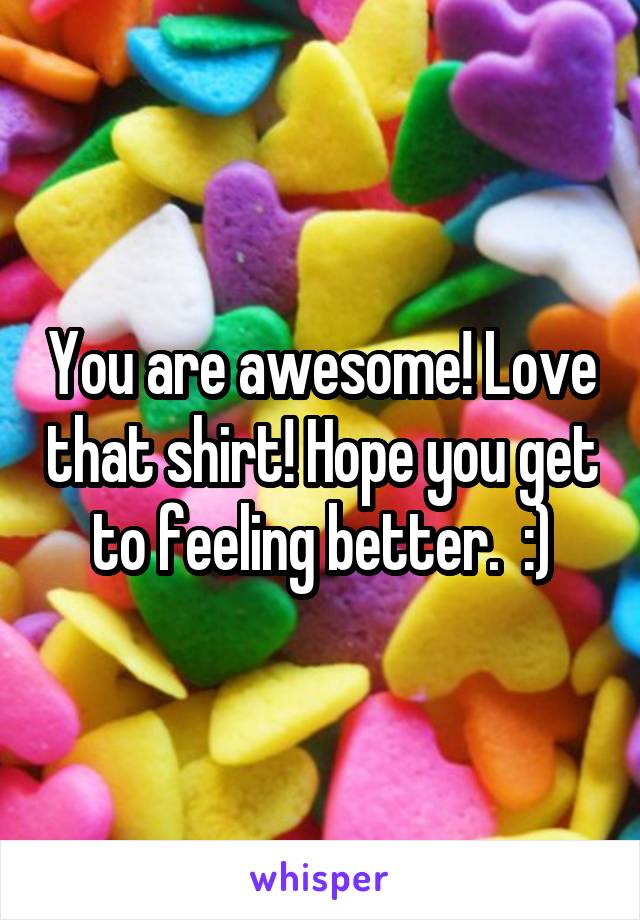 You are awesome! Love that shirt! Hope you get to feeling better.  :)