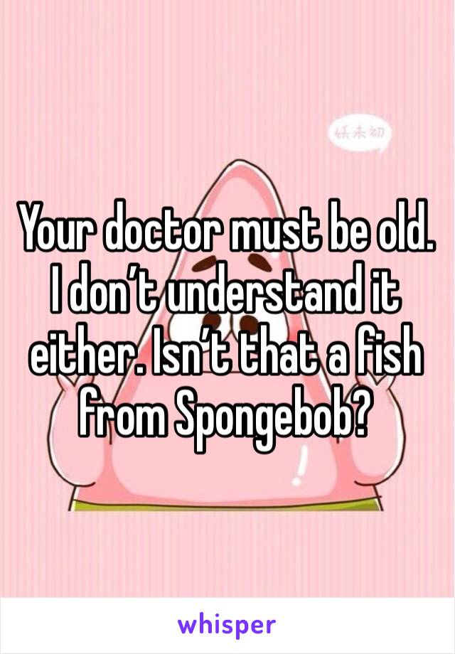 Your doctor must be old. I don’t understand it either. Isn’t that a fish from Spongebob?