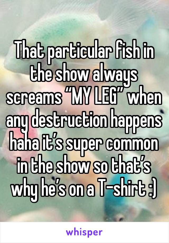 That particular fish in the show always screams “MY LEG” when any destruction happens haha it’s super common in the show so that’s why he’s on a T-shirt :)