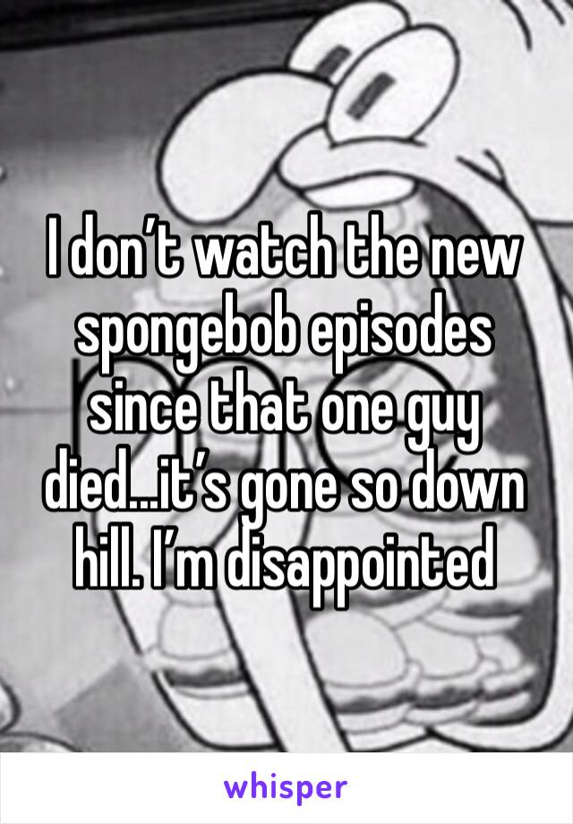 I don’t watch the new spongebob episodes since that one guy died...it’s gone so down hill. I’m disappointed 