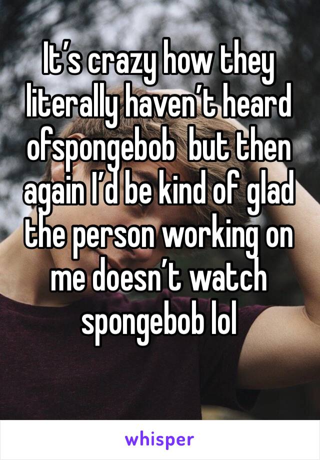 It’s crazy how they literally haven’t heard ofspongebob  but then again I’d be kind of glad the person working on me doesn’t watch spongebob lol 