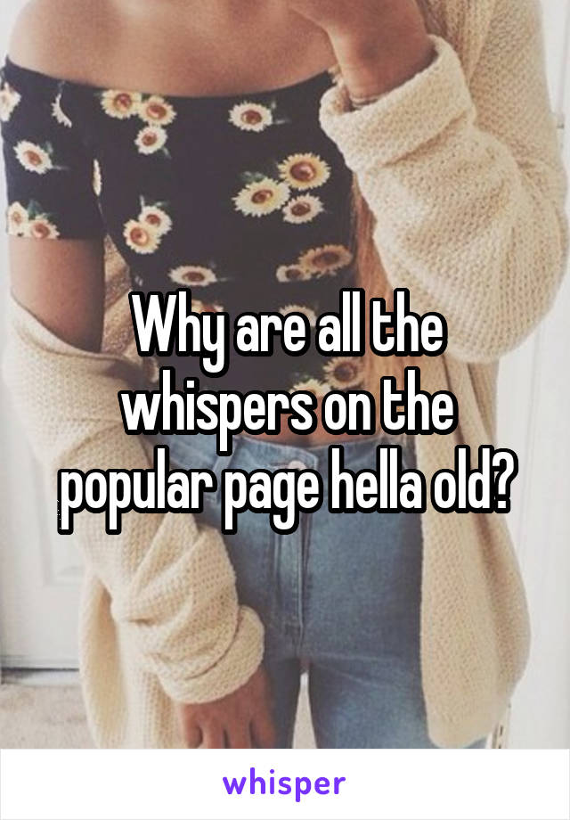 Why are all the whispers on the popular page hella old?