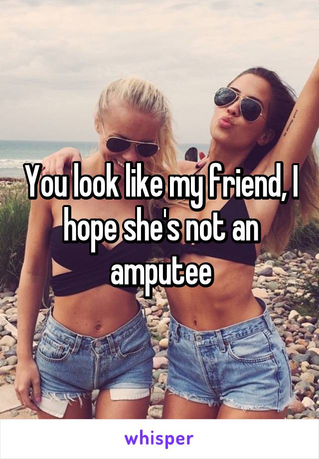 You look like my friend, I hope she's not an amputee