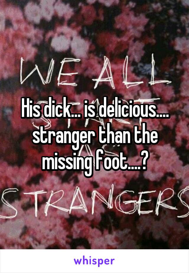 His dick... is delicious.... stranger than the missing foot....?