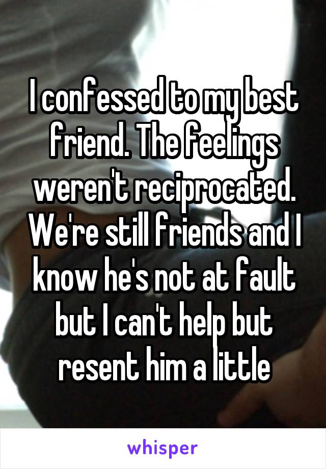 I confessed to my best friend. The feelings weren't reciprocated. We're still friends and I know he's not at fault but I can't help but resent him a little