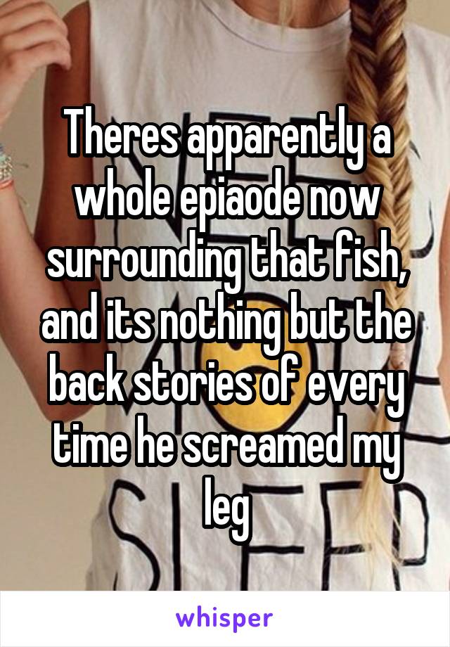 Theres apparently a whole epiaode now surrounding that fish, and its nothing but the back stories of every time he screamed my leg