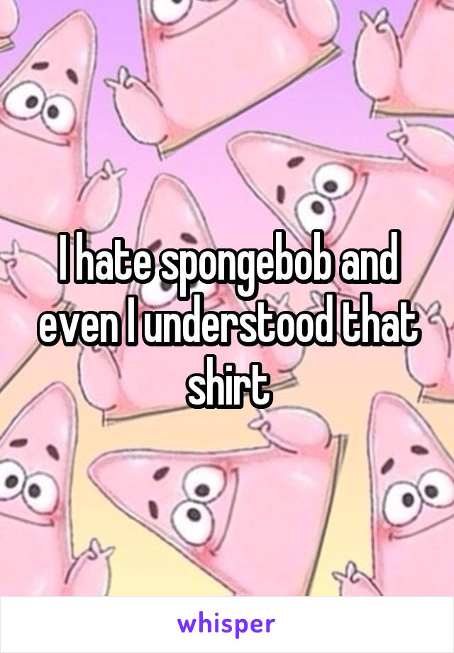 I hate spongebob and even I understood that shirt