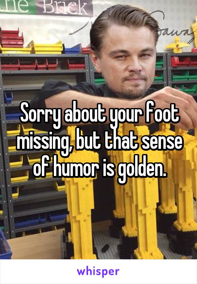 Sorry about your foot missing, but that sense of humor is golden.