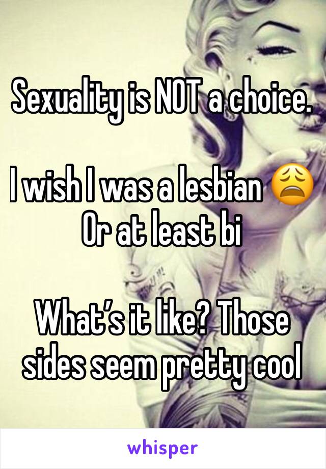 Sexuality is NOT a choice. 

I wish I was a lesbian 😩
Or at least bi 

What’s it like? Those sides seem pretty cool 