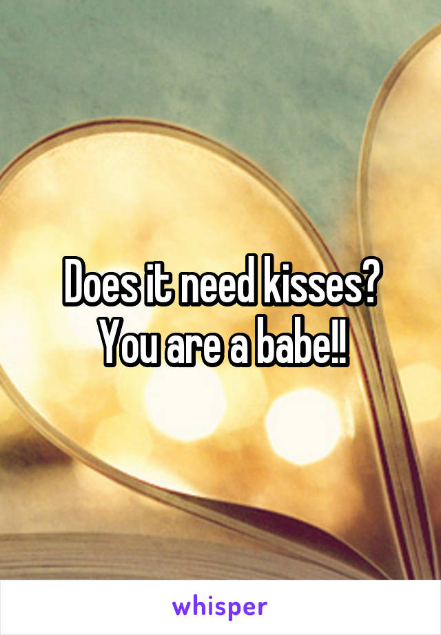 Does it need kisses?
You are a babe!!