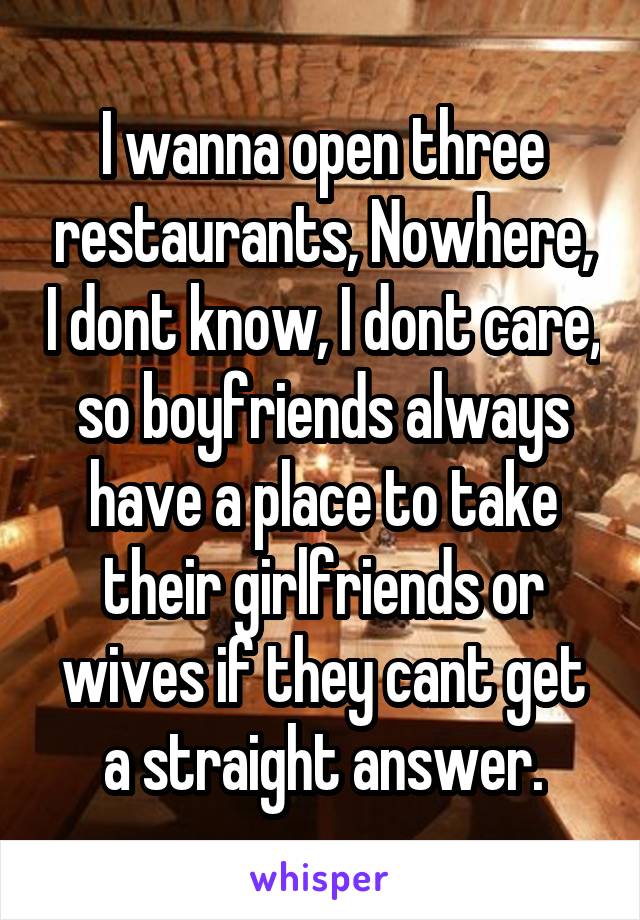 I wanna open three restaurants, Nowhere, I dont know, I dont care, so boyfriends always have a place to take their girlfriends or wives if they cant get a straight answer.