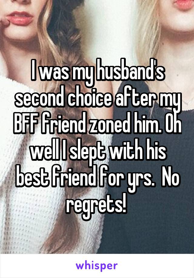 I was my husband's second choice after my BFF friend zoned him. Oh well I slept with his best friend for yrs.  No regrets! 