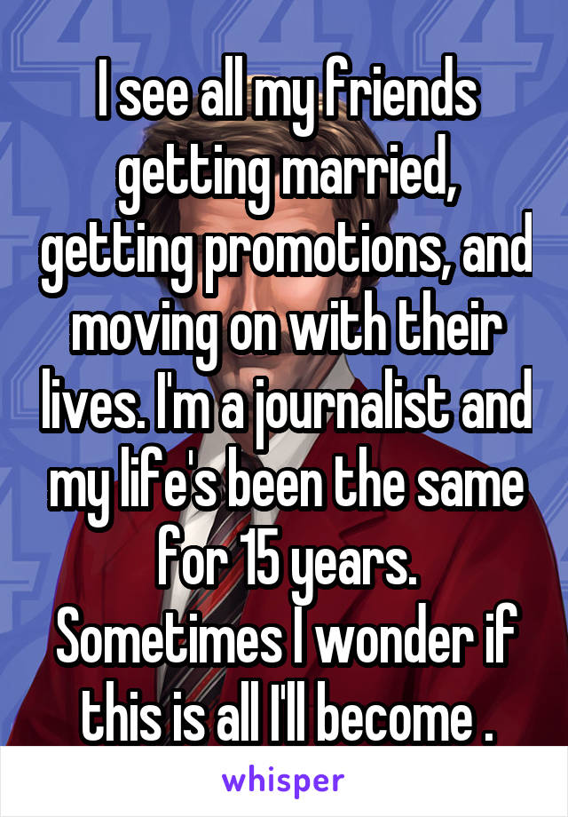 I see all my friends getting married, getting promotions, and moving on with their lives. I'm a journalist and my life's been the same for 15 years. Sometimes I wonder if this is all I'll become .