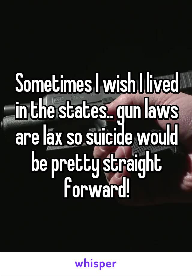 Sometimes I wish I lived in the states.. gun laws are lax so suicide would be pretty straight forward!