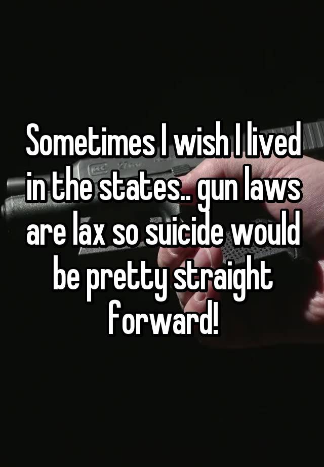 Sometimes I wish I lived in the states.. gun laws are lax so suicide would be pretty straight forward!