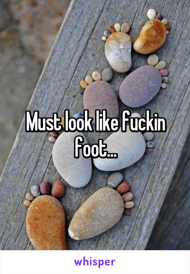 Must look like fuckin foot...