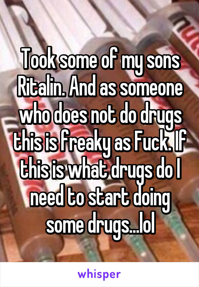 Took some of my sons Ritalin. And as someone who does not do drugs this is freaky as Fuck. If this is what drugs do I need to start doing some drugs...lol