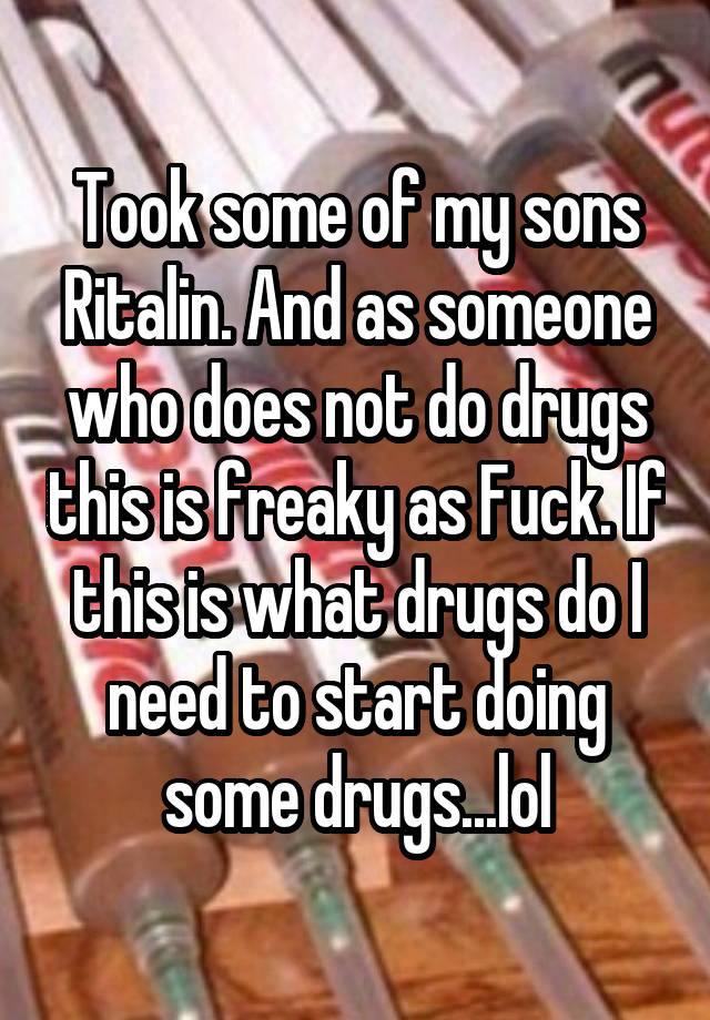 Took some of my sons Ritalin. And as someone who does not do drugs this is freaky as Fuck. If this is what drugs do I need to start doing some drugs...lol