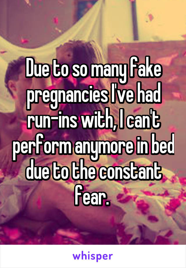 Due to so many fake pregnancies I've had run-ins with, I can't perform anymore in bed due to the constant fear. 