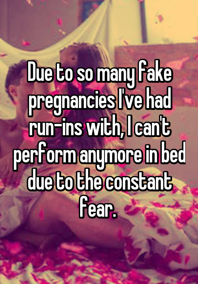 Due to so many fake pregnancies I've had run-ins with, I can't perform anymore in bed due to the constant fear. 