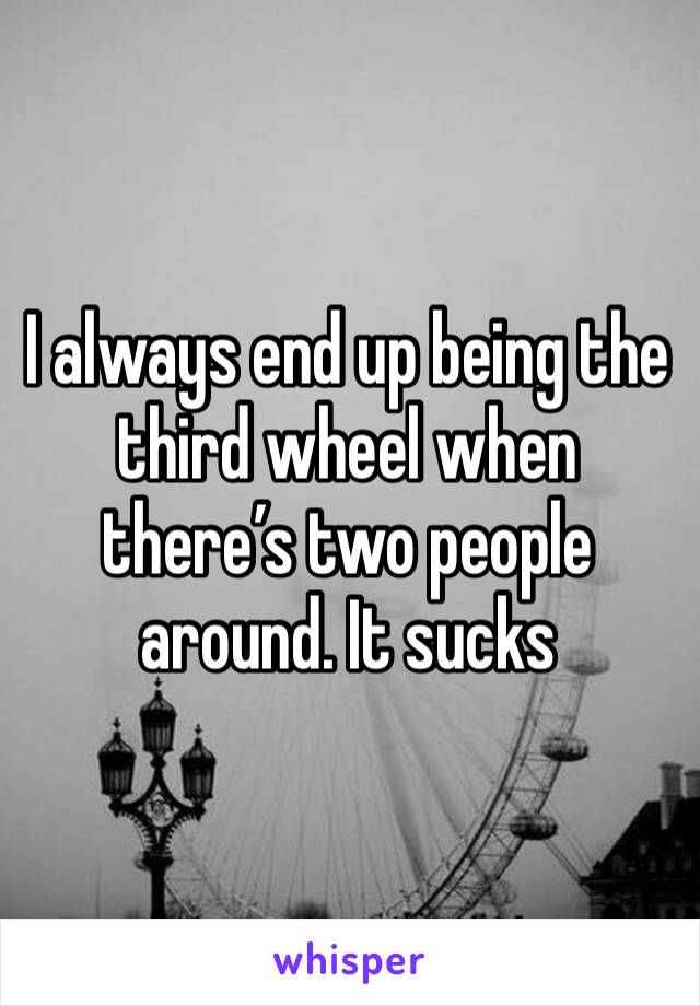 I always end up being the third wheel when there’s two people around. It sucks