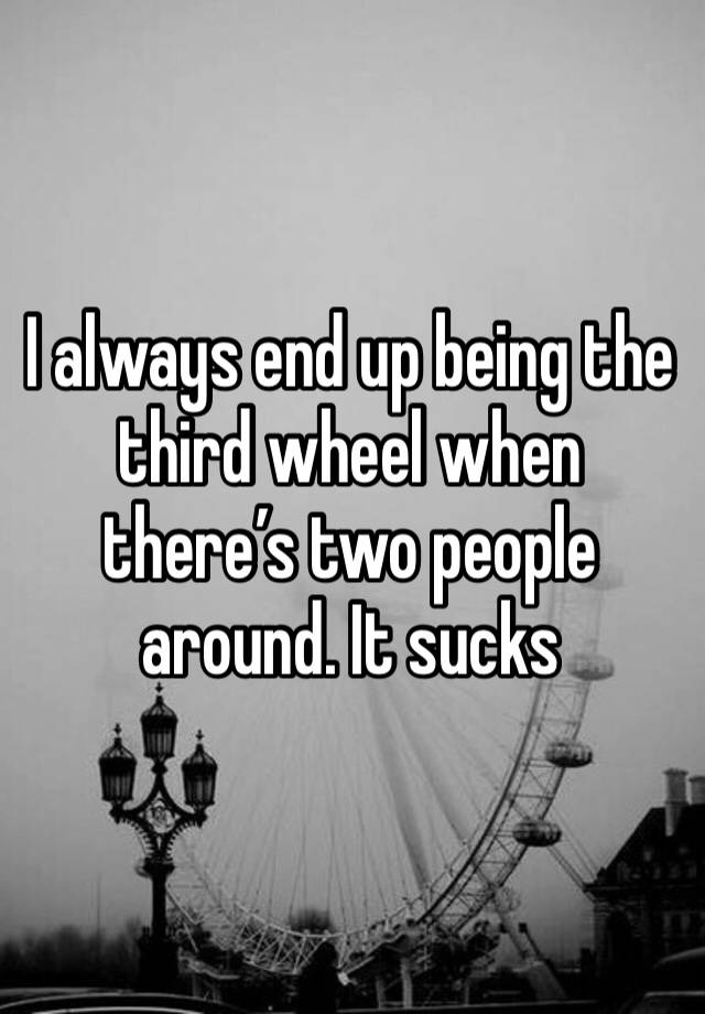 I always end up being the third wheel when there’s two people around. It sucks