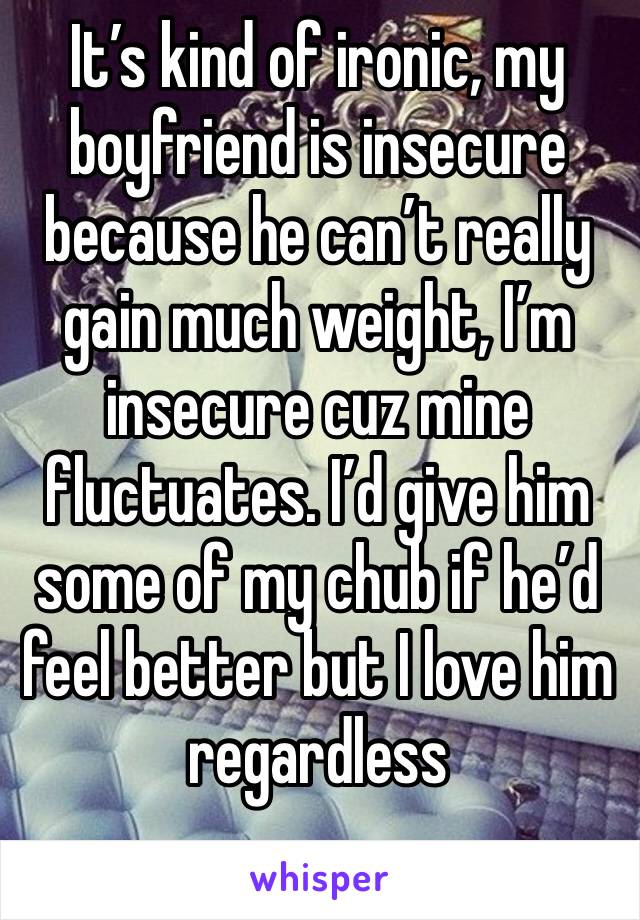 It’s kind of ironic, my boyfriend is insecure because he can’t really gain much weight, I’m insecure cuz mine fluctuates. I’d give him some of my chub if he’d feel better but I love him regardless