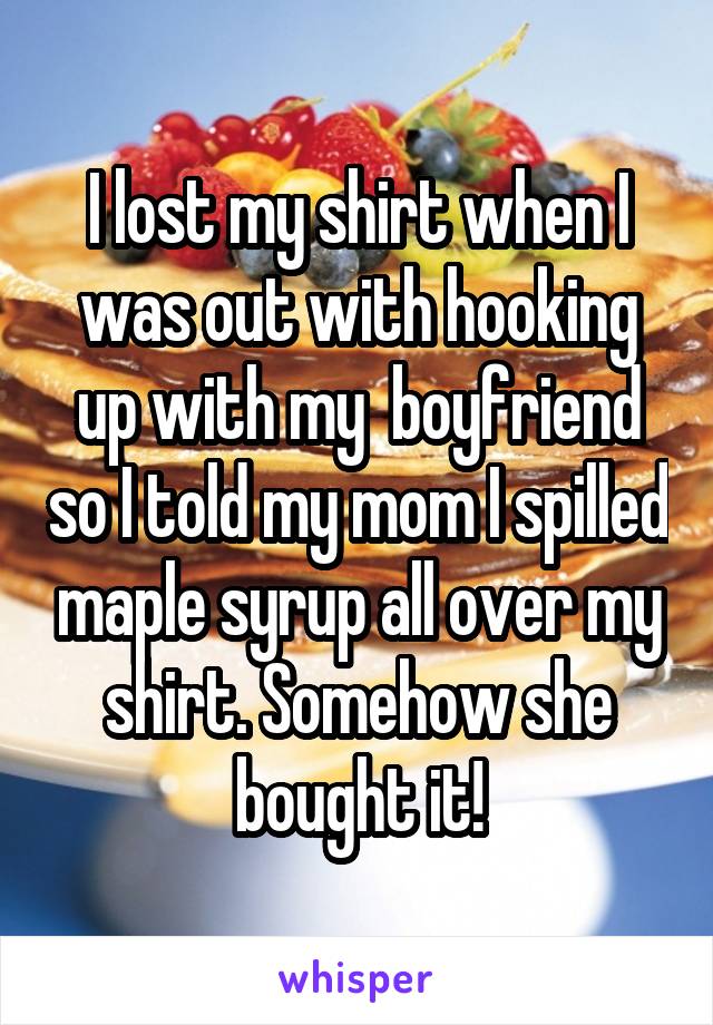 I lost my shirt when I was out with hooking up with my  boyfriend so I told my mom I spilled maple syrup all over my shirt. Somehow she bought it!