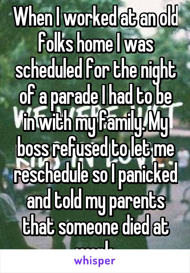 When I worked at an old folks home I was scheduled for the night of a parade I had to be in with my family. My boss refused to let me reschedule so I panicked and told my parents that someone died at work.