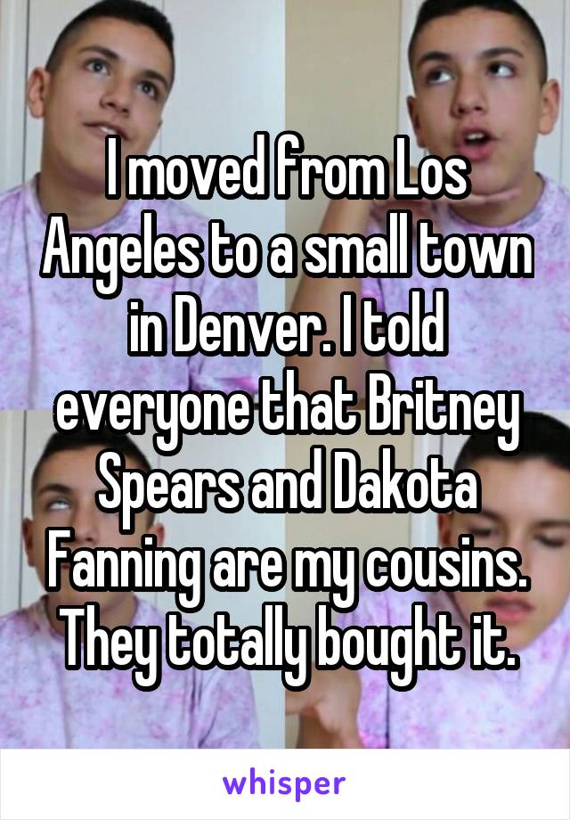 I moved from Los Angeles to a small town in Denver. I told everyone that Britney Spears and Dakota Fanning are my cousins. They totally bought it.