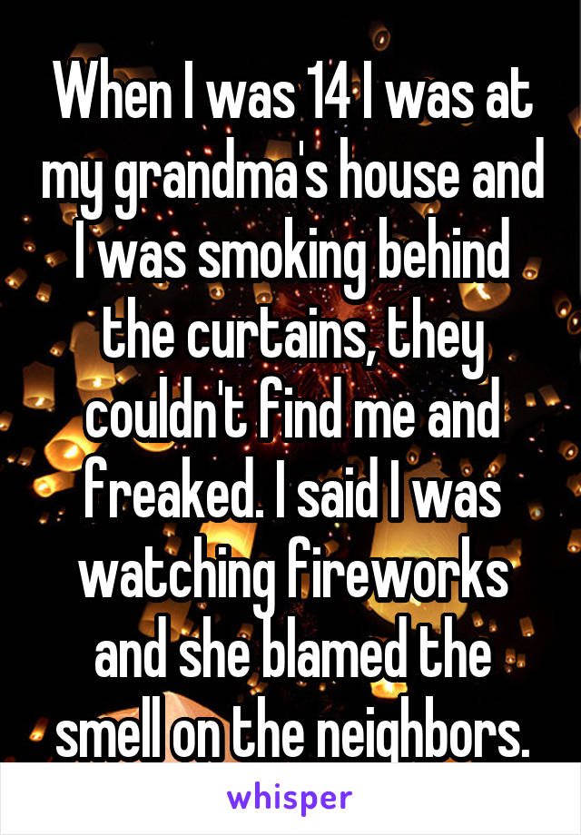 When I was 14 I was at my grandma's house and I was smoking behind the curtains, they couldn't find me and freaked. I said I was watching fireworks and she blamed the smell on the neighbors.