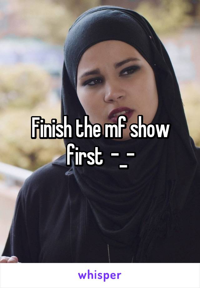 Finish the mf show first  -_-