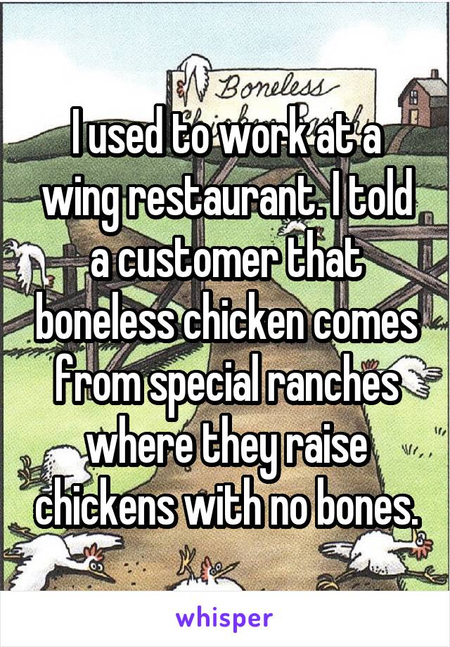 I used to work at a wing restaurant. I told a customer that boneless chicken comes from special ranches where they raise chickens with no bones.