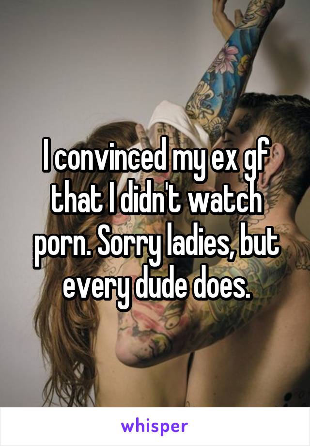 I convinced my ex gf that I didn't watch porn. Sorry ladies, but every dude does.