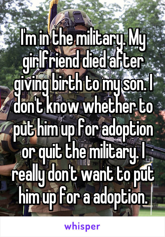 I'm in the military. My girlfriend died after giving birth to my son. I don't know whether to put him up for adoption or quit the military. I really don't want to put him up for a adoption.