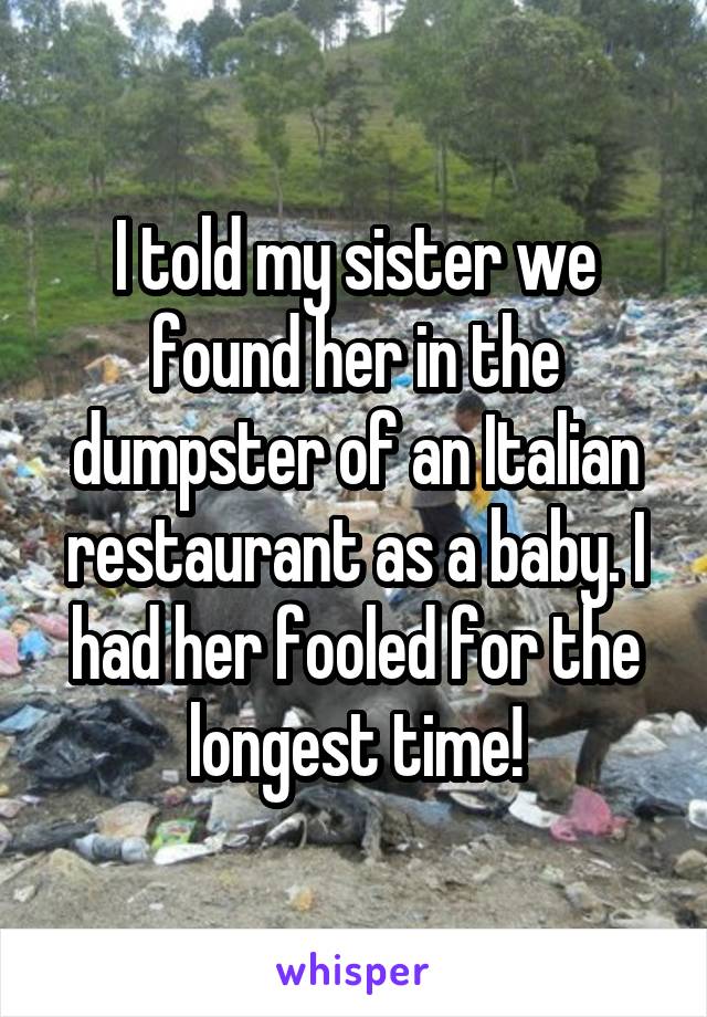I told my sister we found her in the dumpster of an Italian restaurant as a baby. I had her fooled for the longest time!