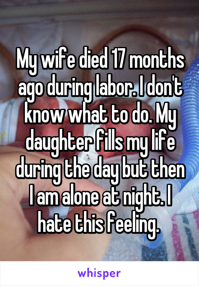 My wife died 17 months ago during labor. I don't know what to do. My daughter fills my life during the day but then I am alone at night. I hate this feeling. 