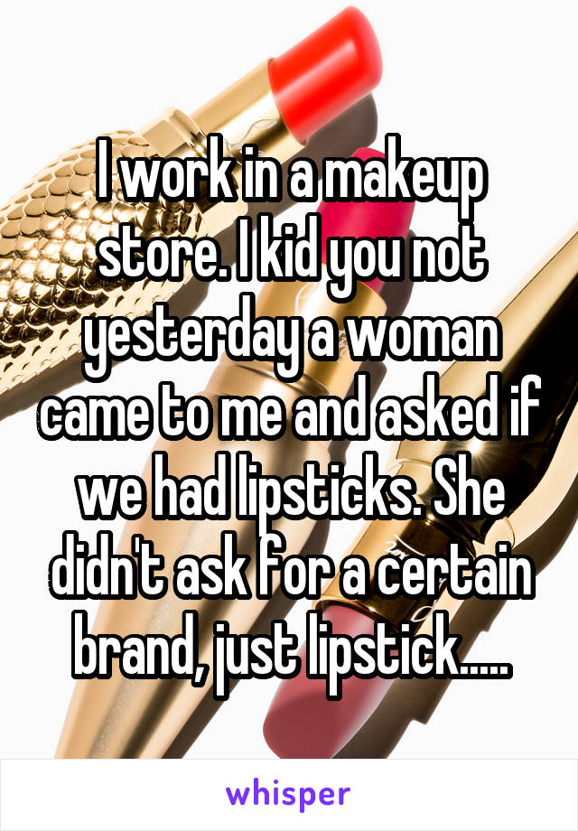 I work in a makeup store. I kid you not yesterday a woman came to me and asked if we had lipsticks. She didn't ask for a certain brand, just lipstick.....
