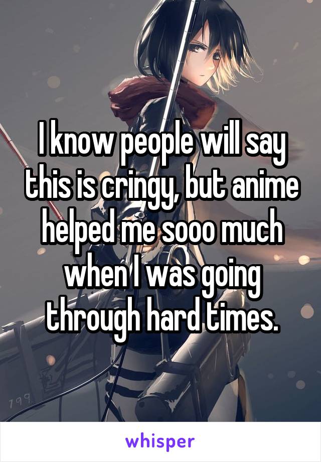 I know people will say this is cringy, but anime helped me sooo much when I was going through hard times.