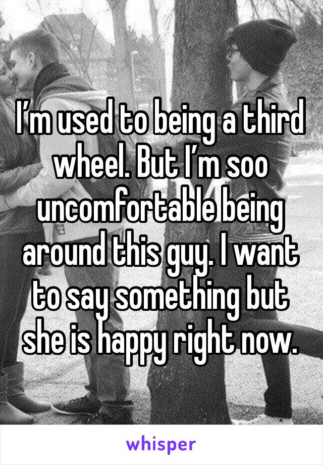 I’m used to being a third wheel. But I’m soo uncomfortable being around this guy. I want to say something but she is happy right now.