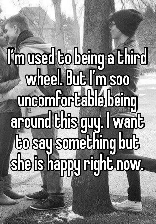 I’m used to being a third wheel. But I’m soo uncomfortable being around this guy. I want to say something but she is happy right now.