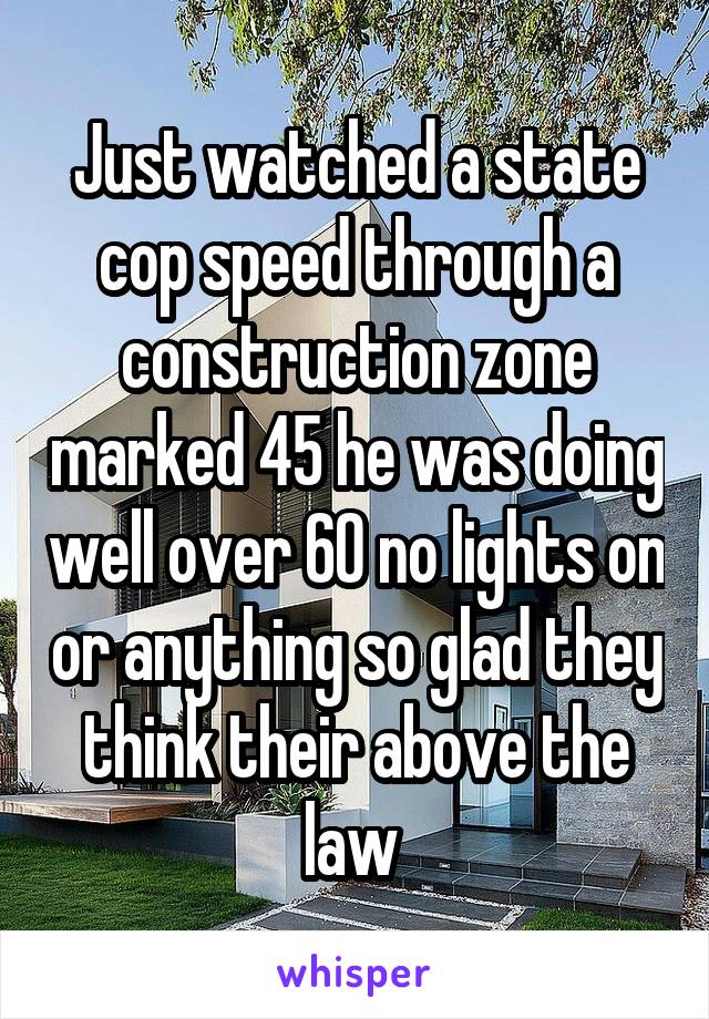 Just watched a state cop speed through a construction zone marked 45 he was doing well over 60 no lights on or anything so glad they think their above the law 