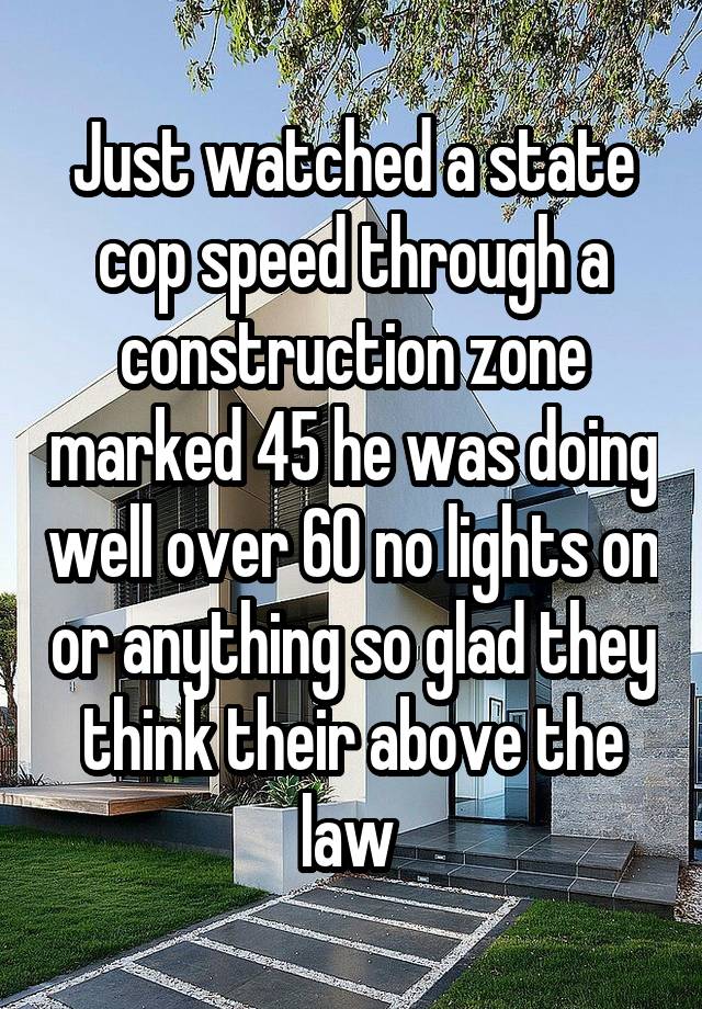 Just watched a state cop speed through a construction zone marked 45 he was doing well over 60 no lights on or anything so glad they think their above the law 