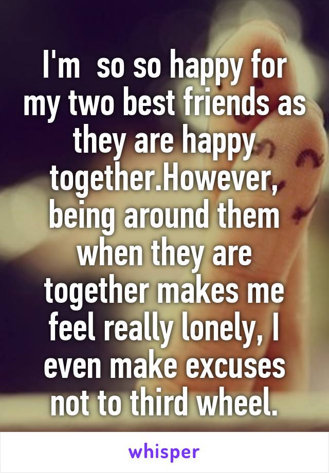 I'm  so so happy for my two best friends as they are happy together.However,
being around them when they are together makes me feel really lonely, I even make excuses not to third wheel.