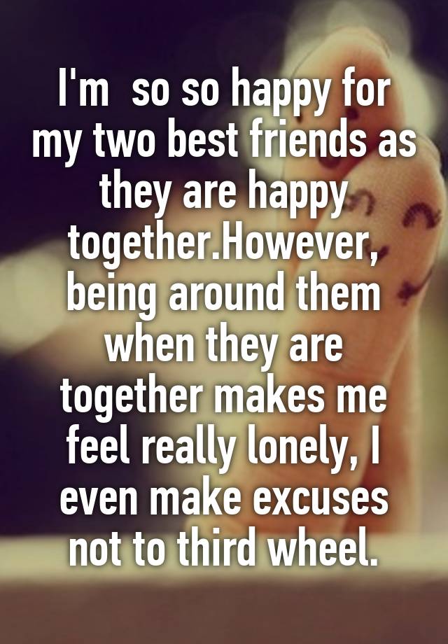 I'm  so so happy for my two best friends as they are happy together.However,
being around them when they are together makes me feel really lonely, I even make excuses not to third wheel.