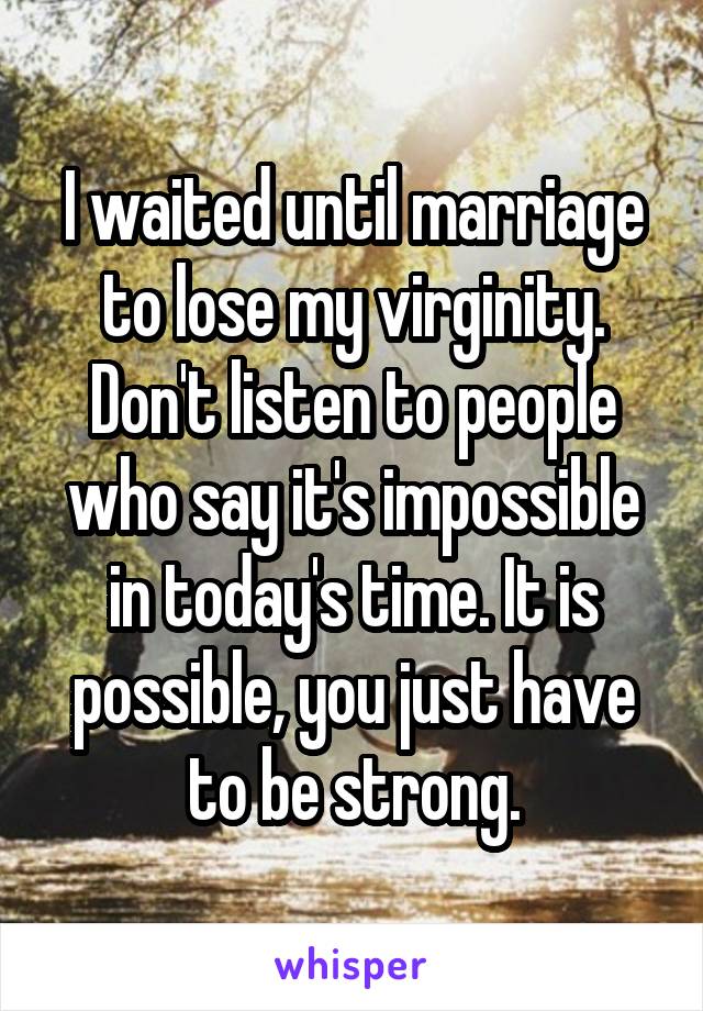 I waited until marriage to lose my virginity. Don't listen to people who say it's impossible in today's time. It is possible, you just have to be strong.