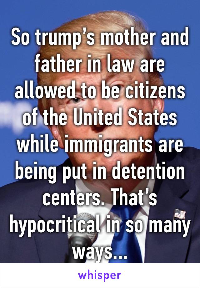 So trump’s mother and father in law are allowed to be citizens of the United States while immigrants are being put in detention centers. That’s hypocritical in so many ways...