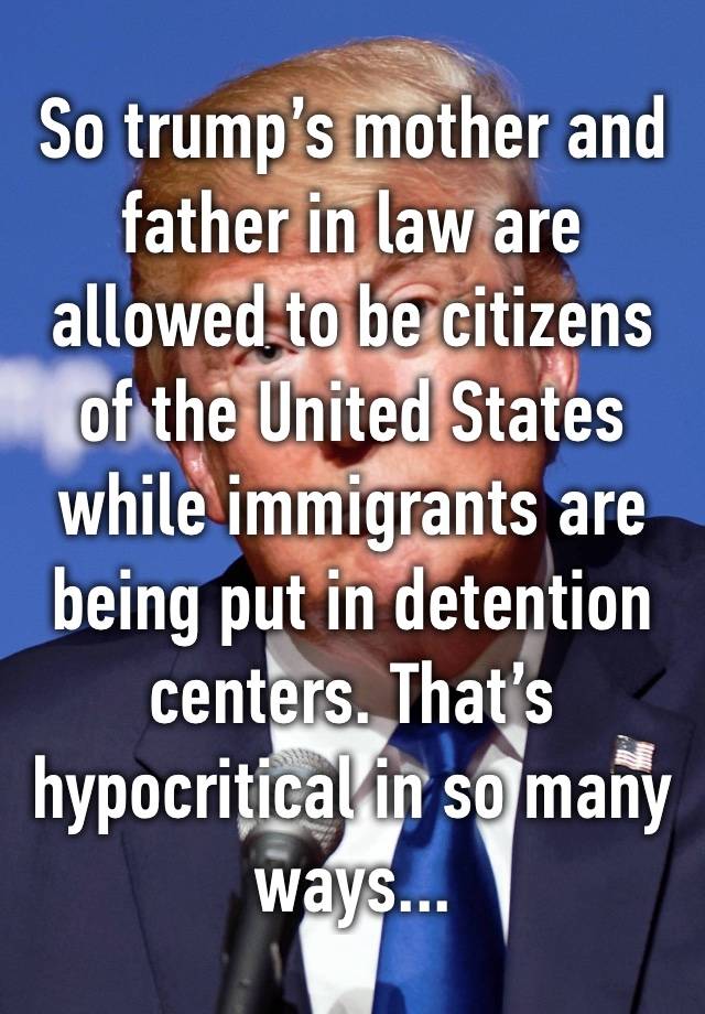 So trump’s mother and father in law are allowed to be citizens of the United States while immigrants are being put in detention centers. That’s hypocritical in so many ways...