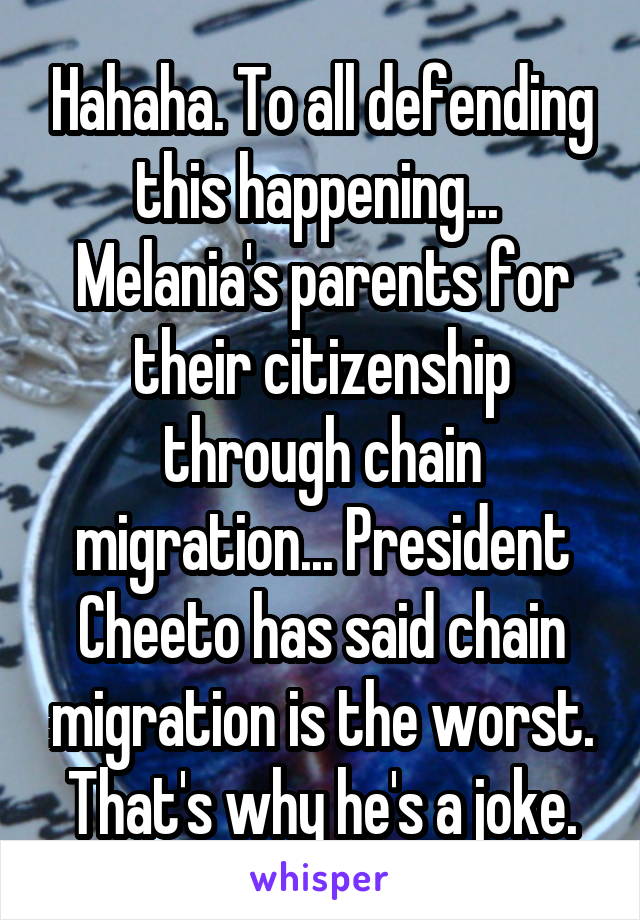 Hahaha. To all defending this happening...  Melania's parents for their citizenship through chain migration... President Cheeto has said chain migration is the worst.
That's why he's a joke.